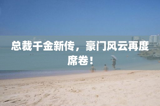 總裁千金新傳，豪門風(fēng)云再度席卷！