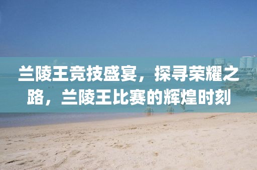 蘭陵王競(jìng)技盛宴，探尋榮耀之路，蘭陵王比賽的輝煌時(shí)刻