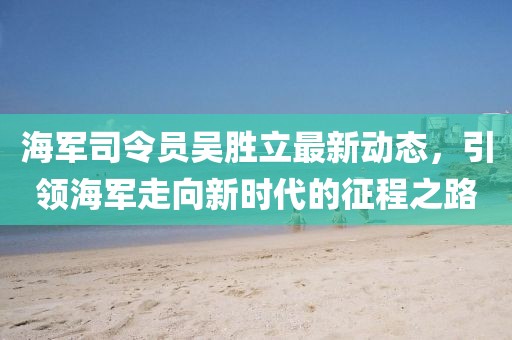 海軍司令員吳勝立最新動(dòng)態(tài)，引領(lǐng)海軍走向新時(shí)代的征程之路