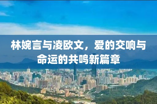 林婉言與凌歐文，愛(ài)的交響與命運(yùn)的共鳴新篇章