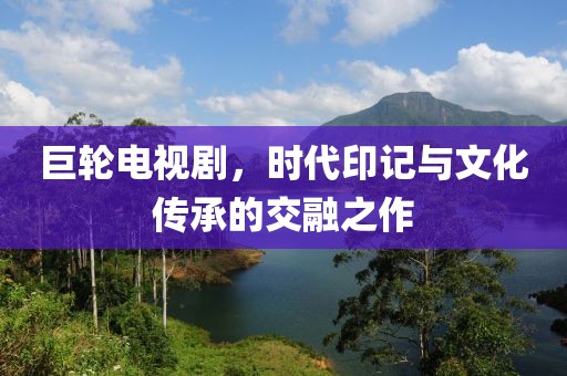 巨輪電視劇，時(shí)代印記與文化傳承的交融之作
