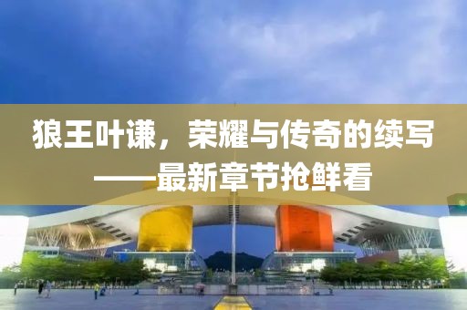 狼王葉謙，榮耀與傳奇的續(xù)寫——最新章節(jié)搶鮮看