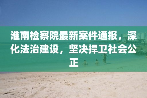 淮南檢察院最新案件通報，深化法治建設(shè)，堅決捍衛(wèi)社會公正
