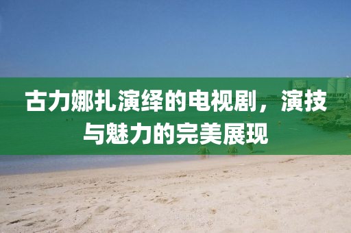 古力娜扎演繹的電視劇，演技與魅力的完美展現(xiàn)