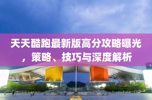 天天酷跑最新版高分攻略曝光，策略、技巧與深度解析