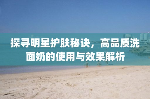 探尋明星護(hù)膚秘訣，高品質(zhì)洗面奶的使用與效果解析