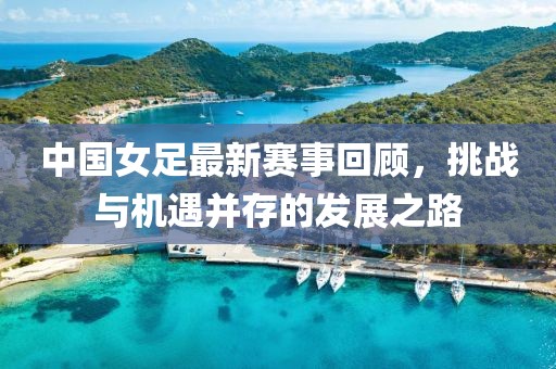 中國女足最新賽事回顧，挑戰(zhàn)與機(jī)遇并存的發(fā)展之路
