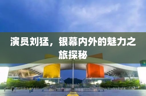 演員劉猛，銀幕內(nèi)外的魅力之旅探秘