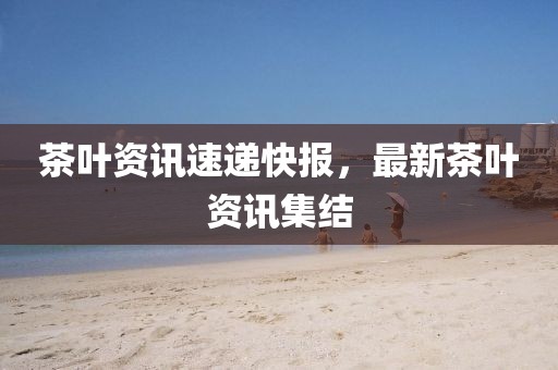 茶葉資訊速遞快報(bào)，最新茶葉資訊集結(jié)