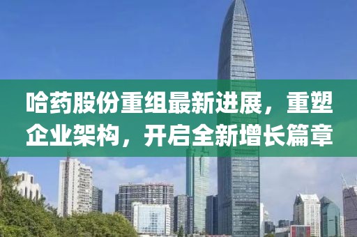 哈藥股份重組最新進(jìn)展，重塑企業(yè)架構(gòu)，開啟全新增長篇章