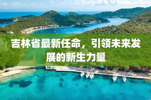 吉林省最新任命，引領(lǐng)未來發(fā)展的新生力量