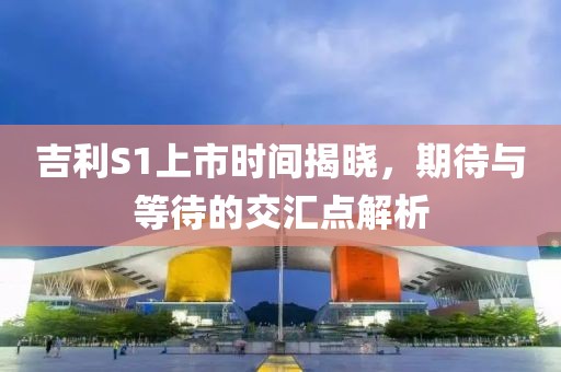 吉利S1上市時(shí)間揭曉，期待與等待的交匯點(diǎn)解析