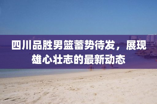 四川品勝男籃蓄勢待發(fā)，展現(xiàn)雄心壯志的最新動態(tài)