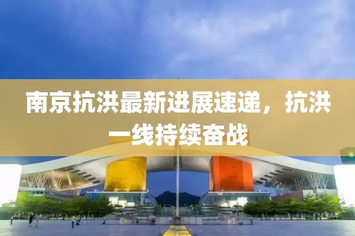 南京抗洪最新進(jìn)展速遞，抗洪一線持續(xù)奮戰(zhàn)
