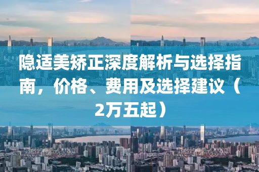 隱適美矯正深度解析與選擇指南，價(jià)格、費(fèi)用及選擇建議（2萬(wàn)五起）