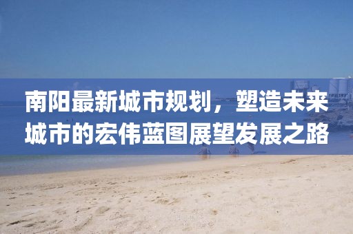 南陽最新城市規(guī)劃，塑造未來城市的宏偉藍(lán)圖展望發(fā)展之路