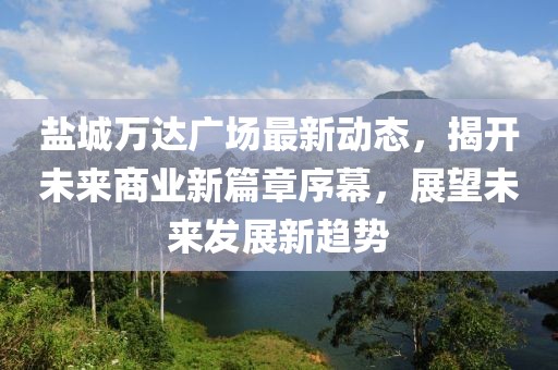 鹽城萬(wàn)達(dá)廣場(chǎng)最新動(dòng)態(tài)，揭開未來(lái)商業(yè)新篇章序幕，展望未來(lái)發(fā)展新趨勢(shì)