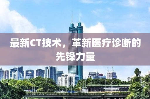 最新CT技術(shù)，革新醫(yī)療診斷的先鋒力量