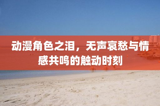 動(dòng)漫角色之淚，無(wú)聲哀愁與情感共鳴的觸動(dòng)時(shí)刻