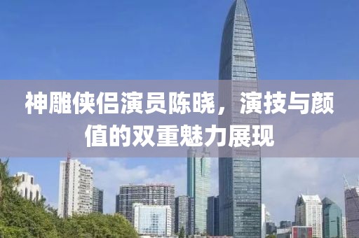 神雕俠侶演員陳曉，演技與顏值的雙重魅力展現(xiàn)