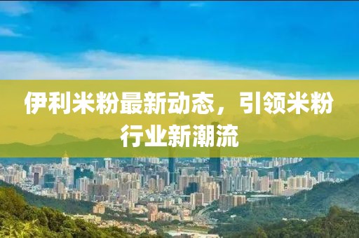 伊利米粉最新動態(tài)，引領(lǐng)米粉行業(yè)新潮流
