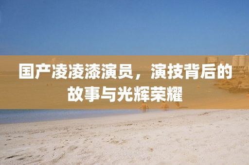 國產(chǎn)凌凌漆演員，演技背后的故事與光輝榮耀