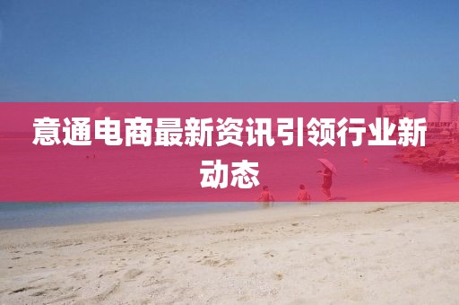 意通電商最新資訊引領(lǐng)行業(yè)新動(dòng)態(tài)