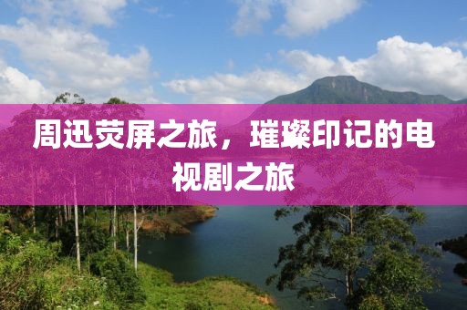 周迅熒屏之旅，璀璨印記的電視劇之旅