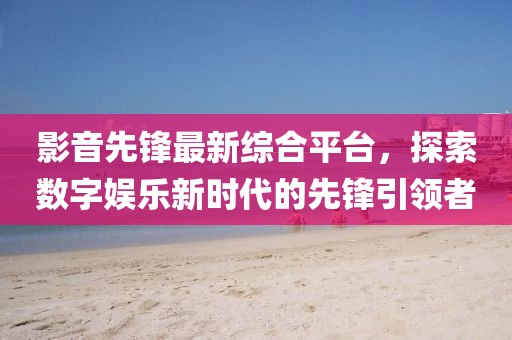 影音先鋒最新綜合平臺(tái)，探索數(shù)字娛樂(lè)新時(shí)代的先鋒引領(lǐng)者