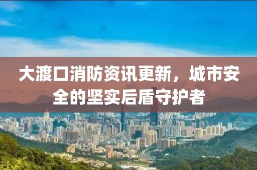 大渡口消防資訊更新，城市安全的堅(jiān)實(shí)后盾守護(hù)者