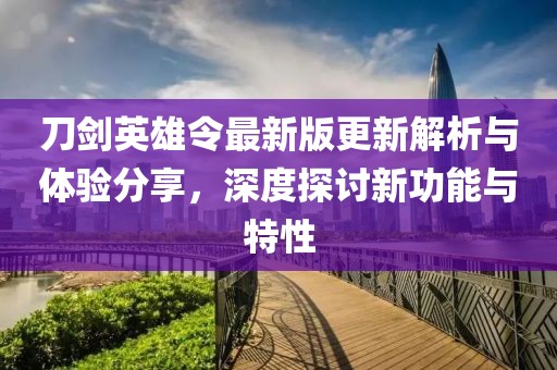 刀劍英雄令最新版更新解析與體驗分享，深度探討新功能與特性