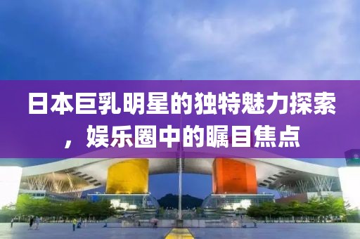 日本巨乳明星的獨(dú)特魅力探索，娛樂(lè)圈中的矚目焦點(diǎn)