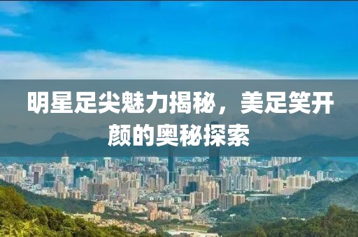 明星足尖魅力揭秘，美足笑開顏的奧秘探索