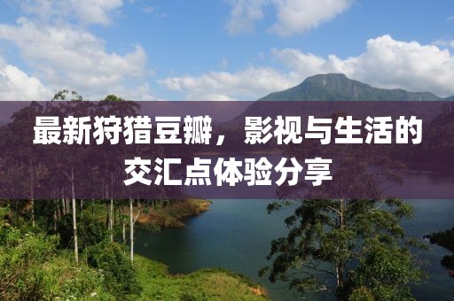 最新狩獵豆瓣，影視與生活的交匯點(diǎn)體驗(yàn)分享