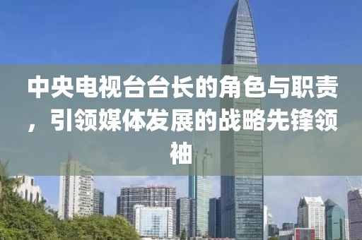 中央電視臺(tái)臺(tái)長(zhǎng)的角色與職責(zé)，引領(lǐng)媒體發(fā)展的戰(zhàn)略先鋒領(lǐng)袖