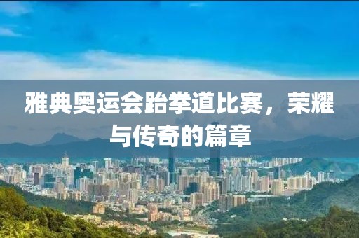 雅典奧運(yùn)會(huì)跆拳道比賽，榮耀與傳奇的篇章