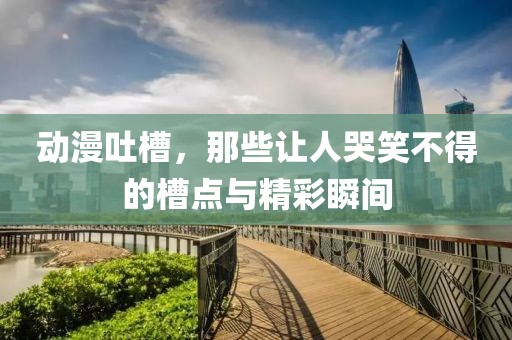 動(dòng)漫吐槽，那些讓人哭笑不得的槽點(diǎn)與精彩瞬間