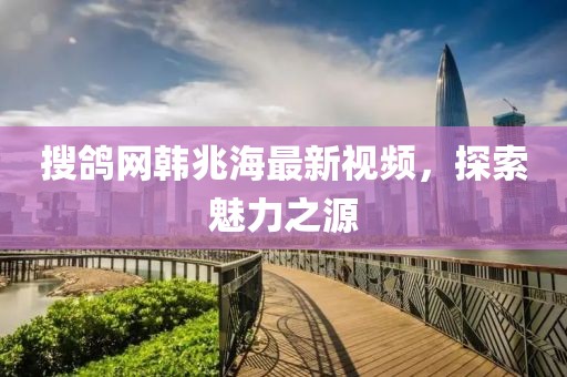 搜鴿網韓兆海最新視頻，探索魅力之源