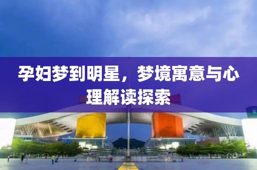 孕婦夢到明星，夢境寓意與心理解讀探索