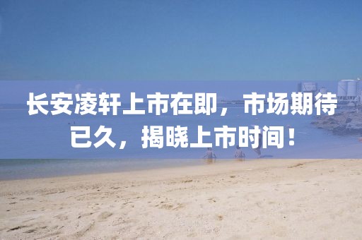 長安凌軒上市在即，市場期待已久，揭曉上市時(shí)間！