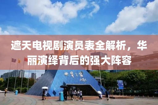 遮天電視劇演員表全解析，華麗演繹背后的強(qiáng)大陣容