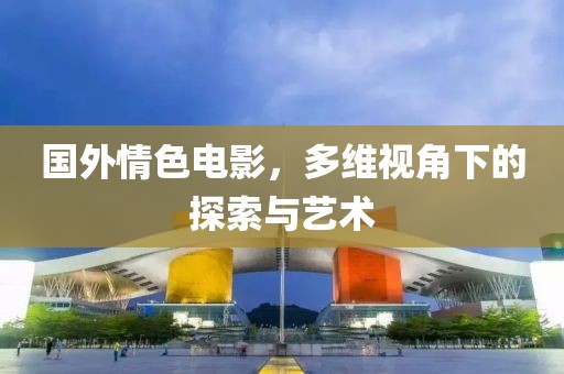 國外情色電影，多維視角下的探索與藝術