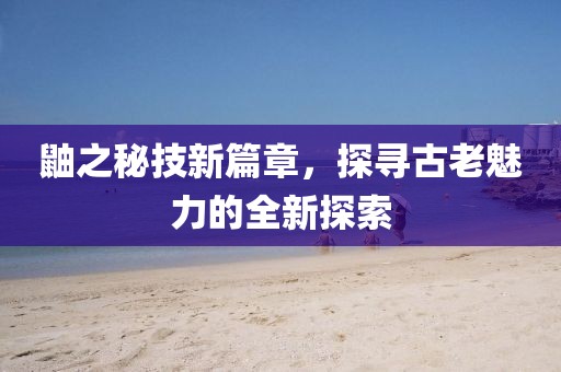 鼬之秘技新篇章，探尋古老魅力的全新探索