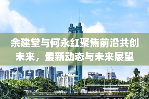 余建堂與何永紅聚焦前沿共創(chuàng)未來，最新動態(tài)與未來展望