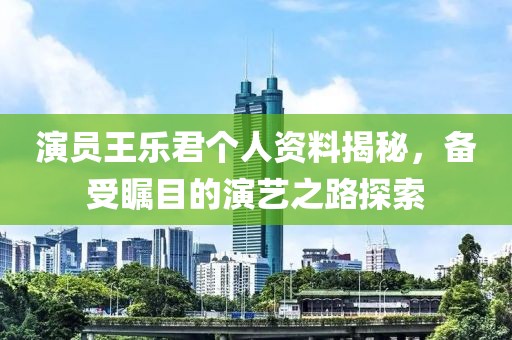 演員王樂君個人資料揭秘，備受矚目的演藝之路探索