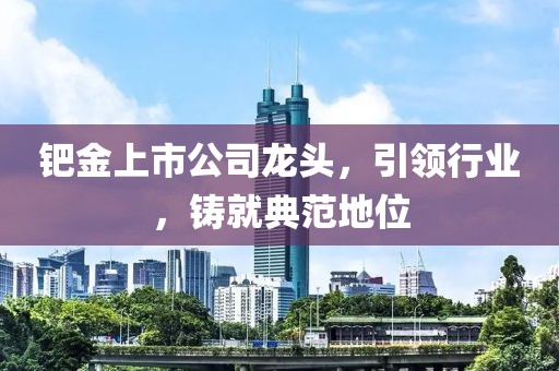 鈀金上市公司龍頭，引領(lǐng)行業(yè)，鑄就典范地位