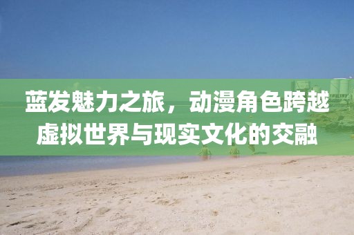 藍(lán)發(fā)魅力之旅，動(dòng)漫角色跨越虛擬世界與現(xiàn)實(shí)文化的交融