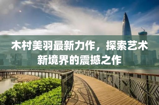 木村美羽最新力作，探索藝術(shù)新境界的震撼之作