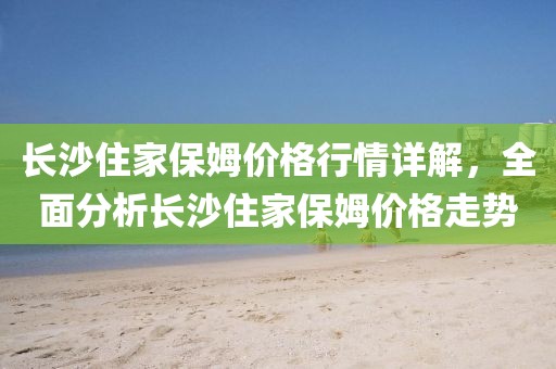 長沙住家保姆價格行情詳解，全面分析長沙住家保姆價格走勢