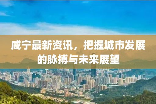 咸寧最新資訊，把握城市發(fā)展的脈搏與未來展望